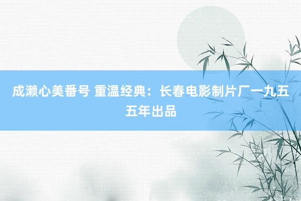 成濑心美番号 重温经典：长春电影制片厂一九五五年出品
