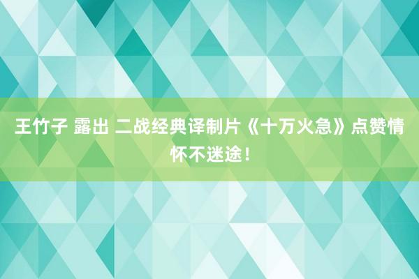 王竹子 露出 二战经典译制片《十万火急》点赞情怀不迷途！