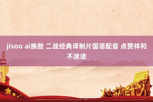 jisoo ai换脸 二战经典译制片国语配音 点赞祥和不迷途