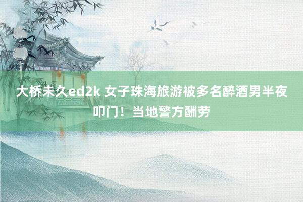 大桥未久ed2k 女子珠海旅游被多名醉酒男半夜叩门！当地警方酬劳