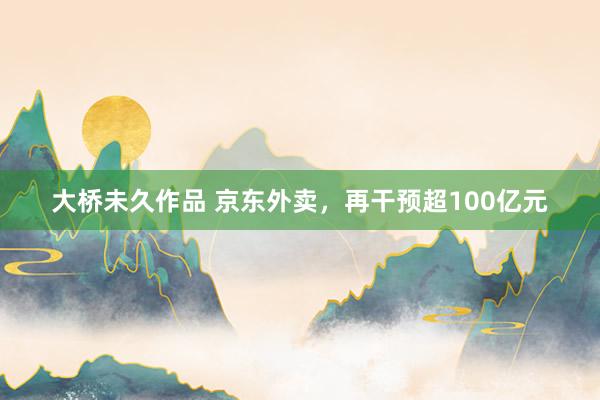 大桥未久作品 京东外卖，再干预超100亿元