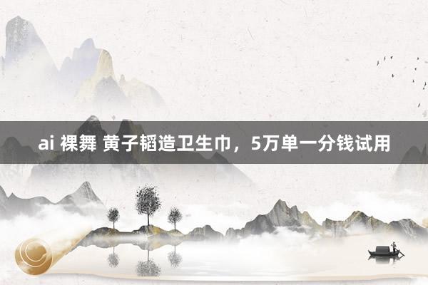 ai 裸舞 黄子韬造卫生巾，5万单一分钱试用