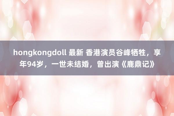 hongkongdoll 最新 香港演员谷峰牺牲，享年94岁，一世未结婚，曾出演《鹿鼎记》