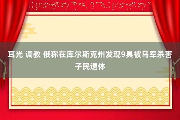 耳光 调教 俄称在库尔斯克州发现9具被乌军杀害子民遗体