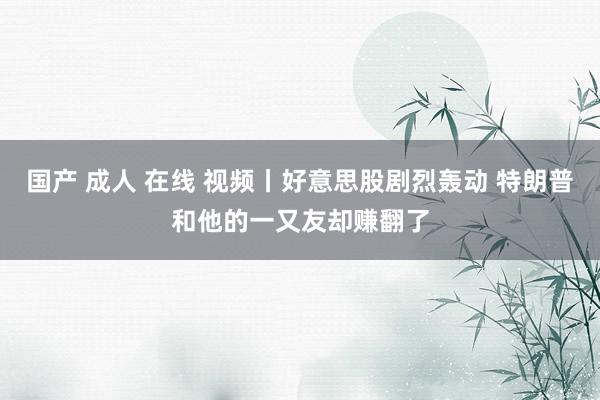 国产 成人 在线 视频丨好意思股剧烈轰动 特朗普和他的一又友却赚翻了