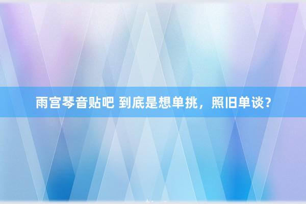 雨宫琴音贴吧 到底是想单挑，照旧单谈？