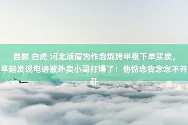 自慰 白虎 河北须眉为作念烧烤半夜下单买炭，早起发现电话被外卖小哥打爆了：他惦念我念念不开