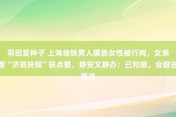 羽田爱种子 上海地铁男人猥亵女性被行拘，女乘客“济弱扶倾”获点赞，静安文静办：已和顺，会跟进
