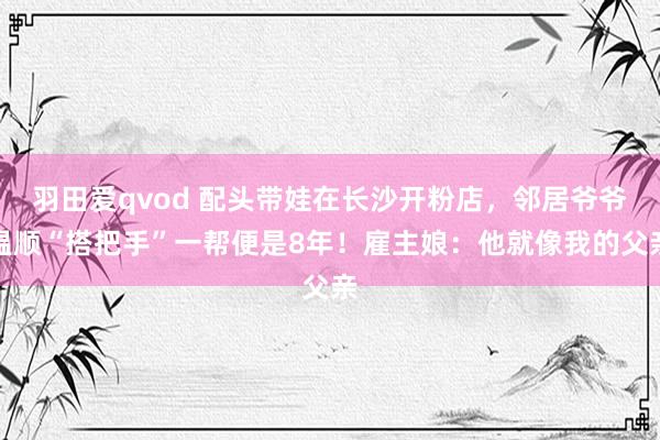 羽田爱qvod 配头带娃在长沙开粉店，邻居爷爷温顺“搭把手”一帮便是8年！雇主娘：他就像我的父亲