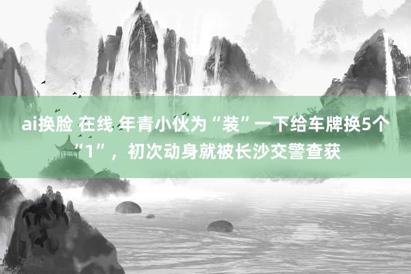 ai换脸 在线 年青小伙为“装”一下给车牌换5个“1”，初次动身就被长沙交警查获