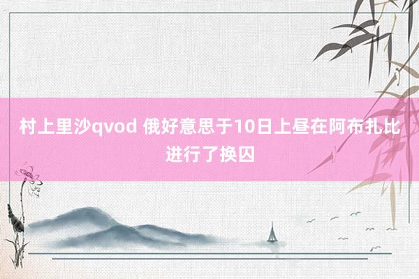 村上里沙qvod 俄好意思于10日上昼在阿布扎比进行了换囚