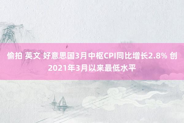 偷拍 英文 好意思国3月中枢CPI同比增长2.8% 创2021年3月以来最低水平