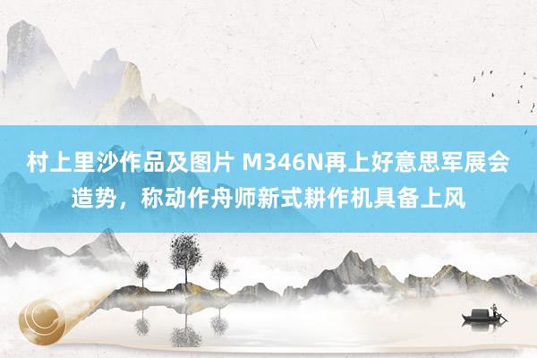 村上里沙作品及图片 M346N再上好意思军展会造势，称动作舟师新式耕作机具备上风