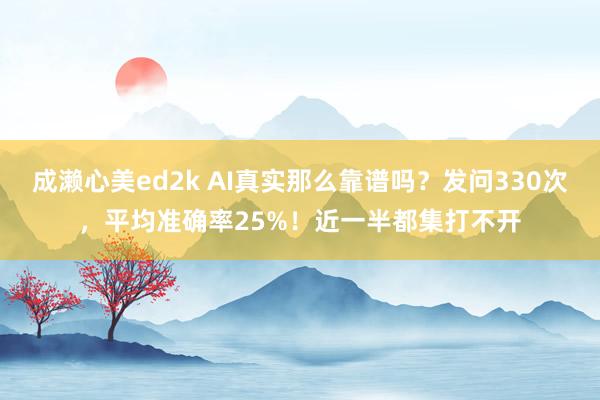 成濑心美ed2k AI真实那么靠谱吗？发问330次，平均准确率25%！近一半都集打不开