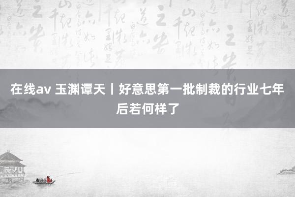 在线av 玉渊谭天丨好意思第一批制裁的行业七年后若何样了