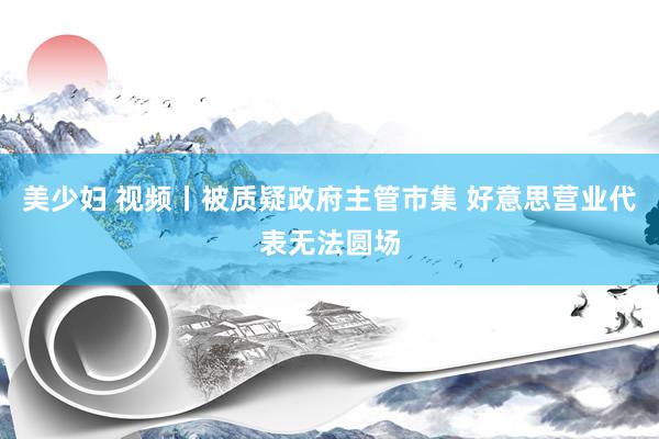 美少妇 视频丨被质疑政府主管市集 好意思营业代表无法圆场