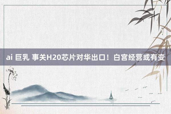 ai 巨乳 事关H20芯片对华出口！白宫经营或有变