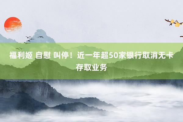 福利姬 自慰 叫停！近一年超50家银行取消无卡存取业务