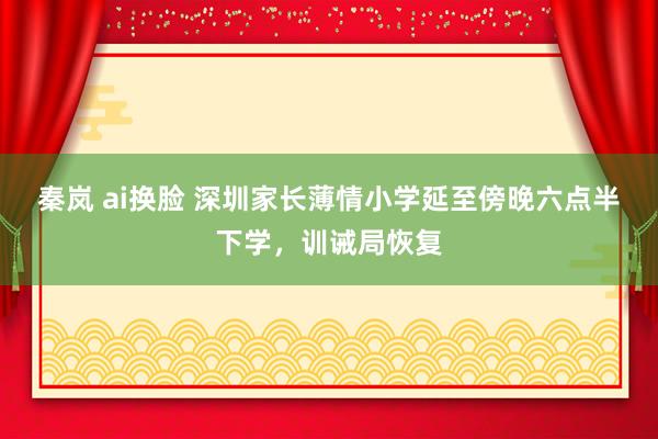 秦岚 ai换脸 深圳家长薄情小学延至傍晚六点半下学，训诫局恢复